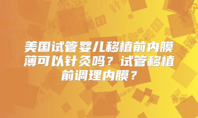 美国试管婴儿移植前内膜薄可以针灸吗？试管移植前调理内膜？