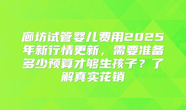 廊坊试管婴儿费用2025年新行情更新，需要准备多少预算才够生孩子？了解真实花销