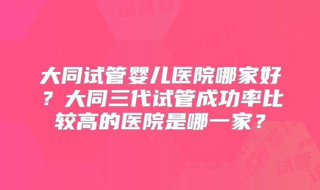 大同试管婴儿医院哪家好？大同三代试管成功率比较高的医院是哪一家？