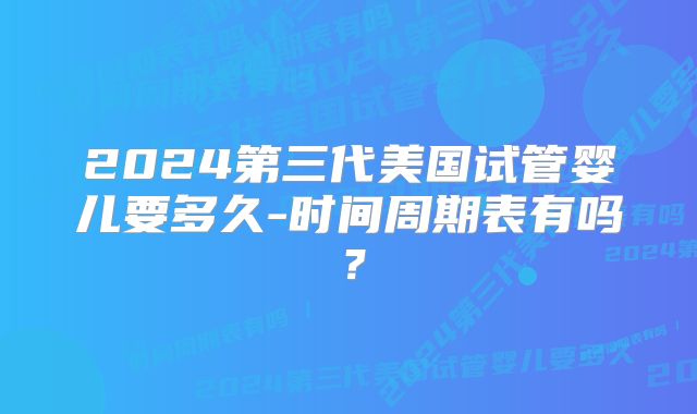 2024第三代美国试管婴儿要多久-时间周期表有吗？