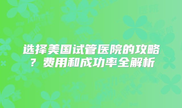选择美国试管医院的攻略？费用和成功率全解析