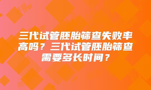 三代试管胚胎筛查失败率高吗?三代试管胚胎筛查需要多长时间?