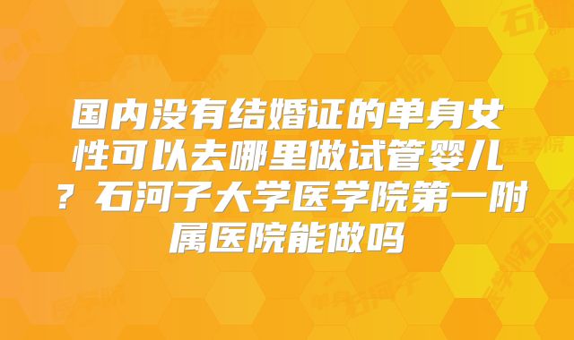 国内没有结婚证的单身女性可以去哪里做试管婴儿？石河子大学医学院第一附属医院能做吗