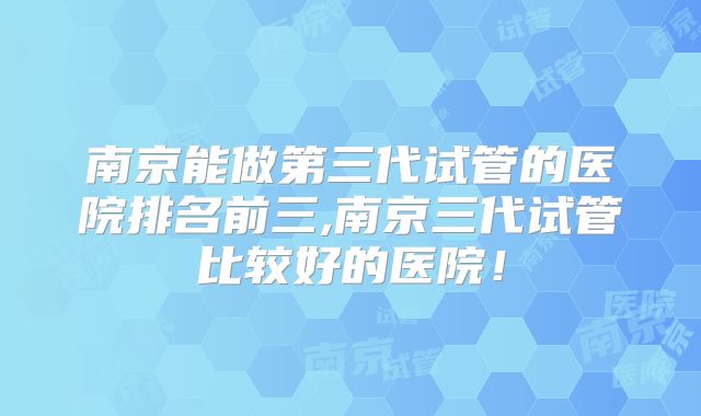 南京能做第三代试管的医院排名前三,南京三代试管比较好的医院！