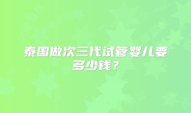 泰国做次三代试管婴儿要多少钱？