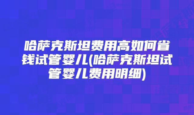 哈萨克斯坦费用高如何省钱试管婴儿(哈萨克斯坦试管婴儿费用明细)