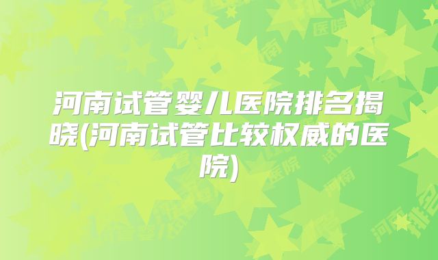 河南试管婴儿医院排名揭晓(河南试管比较权威的医院)