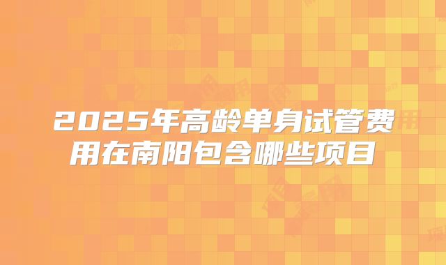 2025年高龄单身试管费用在南阳包含哪些项目