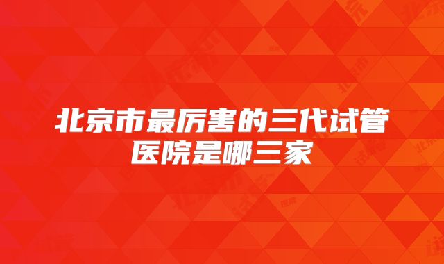 北京市最厉害的三代试管医院是哪三家