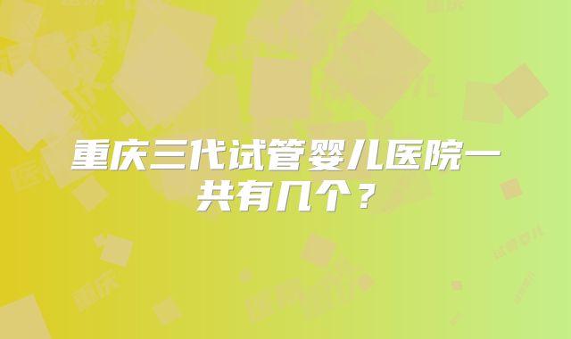 重庆三代试管婴儿医院一共有几个?