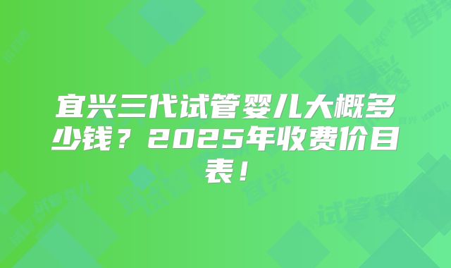 宜兴三代试管婴儿大概多少钱？2025年收费价目表！