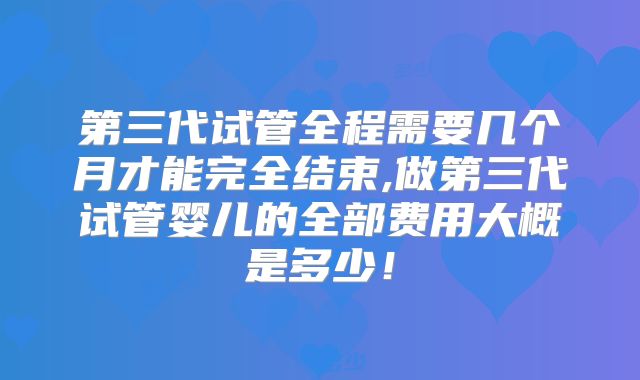 第三代试管全程需要几个月才能完全结束,做第三代试管婴儿的全部费用大概是多少！