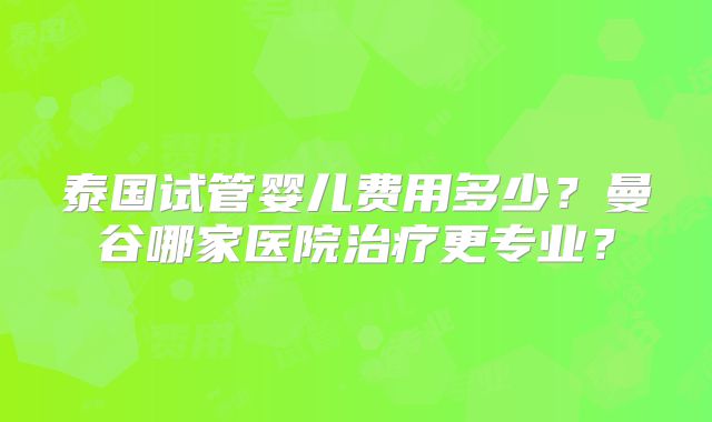 泰国试管婴儿费用多少？曼谷哪家医院治疗更专业？