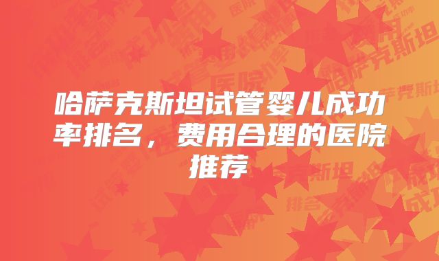 哈萨克斯坦试管婴儿成功率排名,费用合理的医院推荐