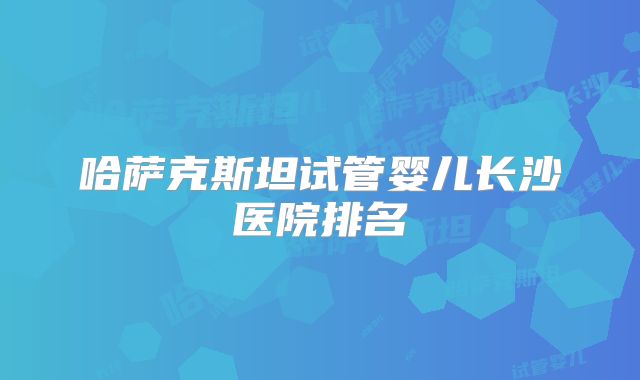 哈萨克斯坦试管婴儿长沙医院排名