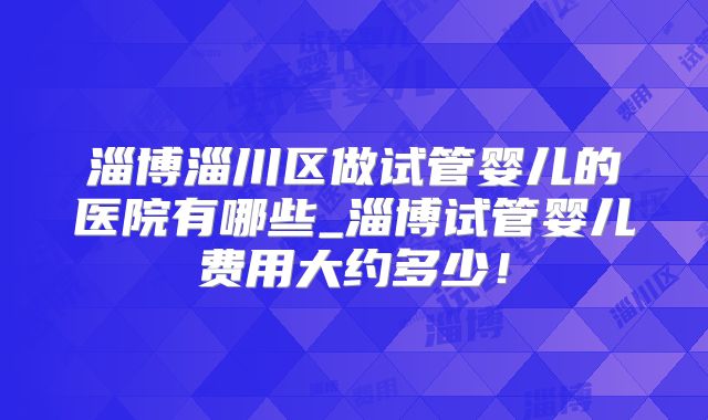 淄博淄川区做试管婴儿的医院有哪些_淄博试管婴儿费用大约多少！