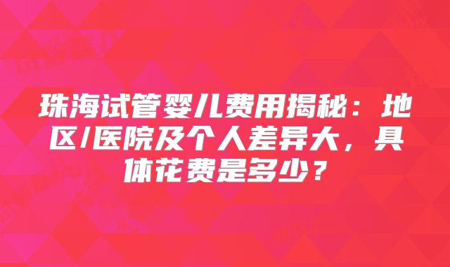 珠海试管婴儿费用揭秘：地区/医院及个人差异大，具体花费是多少？