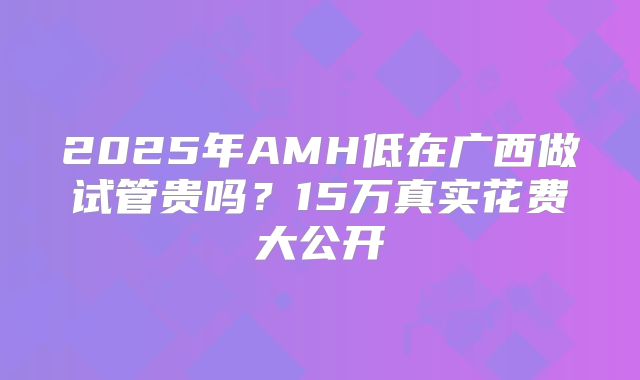 2025年AMH低在广西做试管贵吗？15万真实花费大公开