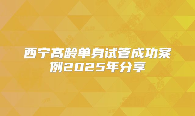 西宁高龄单身试管成功案例2025年分享