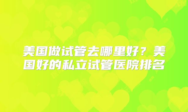 美国做试管去哪里好？美国好的私立试管医院排名