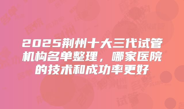 2025荆州十大三代试管机构名单整理，哪家医院的技术和成功率更好