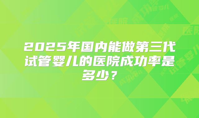 2025年国内能做第三代试管婴儿的医院成功率是多少？