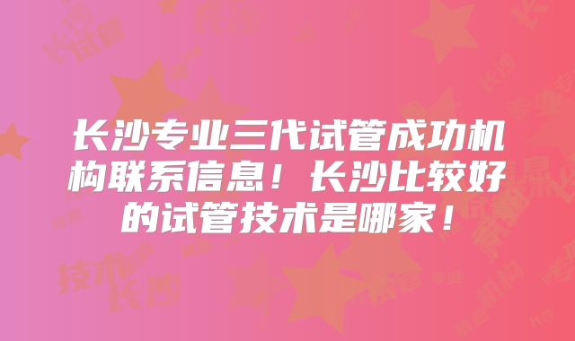 长沙专业三代试管成功机构联系信息！长沙比较好的试管技术是哪家！