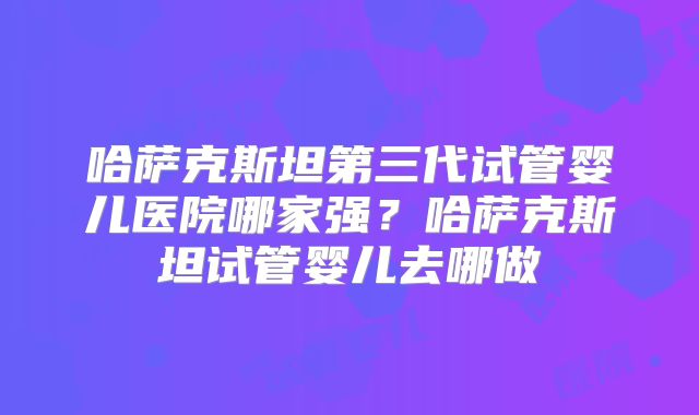 哈萨克斯坦第三代试管婴儿医院哪家强?哈萨克斯坦试管婴儿去哪做