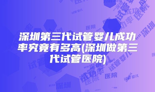 深圳第三代试管婴儿成功率究竟有多高(深圳做第三代试管医院)