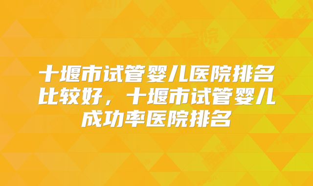 十堰市试管婴儿医院排名比较好，十堰市试管婴儿成功率医院排名