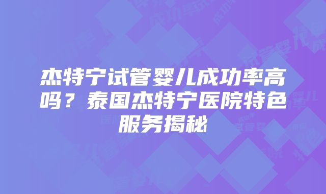杰特宁试管婴儿成功率高吗？泰国杰特宁医院特色服务揭秘