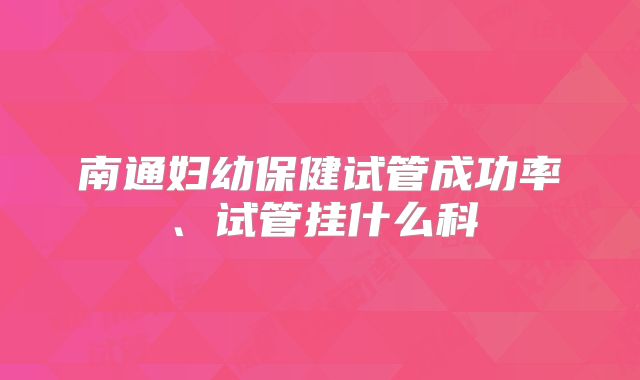 南通妇幼保健试管成功率、试管挂什么科