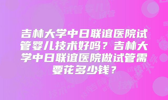 吉林大学中日联谊医院试管婴儿技术好吗?吉林大学中日联谊医院做试管需要花多少钱?