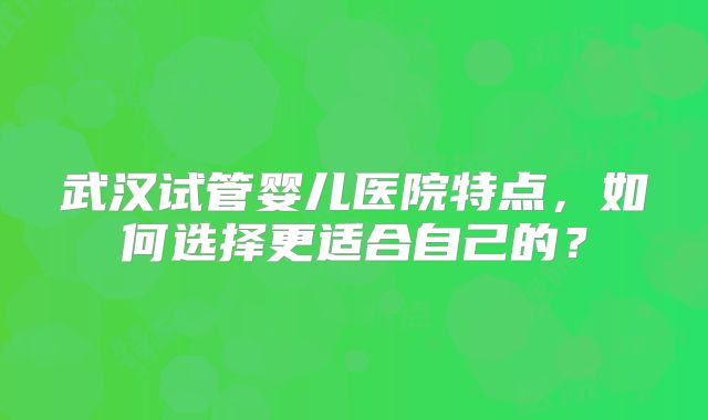 武汉试管婴儿医院特点，如何选择更适合自己的？