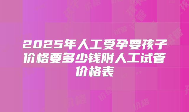 2025年人工受孕要孩子价格要多少钱附人工试管价格表