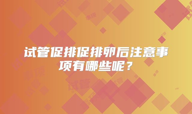 试管促排促排卵后注意事项有哪些呢？
