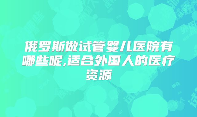 俄罗斯做试管婴儿医院有哪些呢,适合外国人的医疗资源