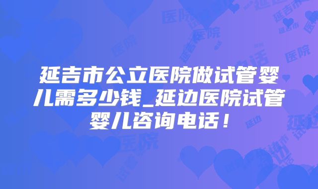 延吉市公立医院做试管婴儿需多少钱_延边医院试管婴儿咨询电话！