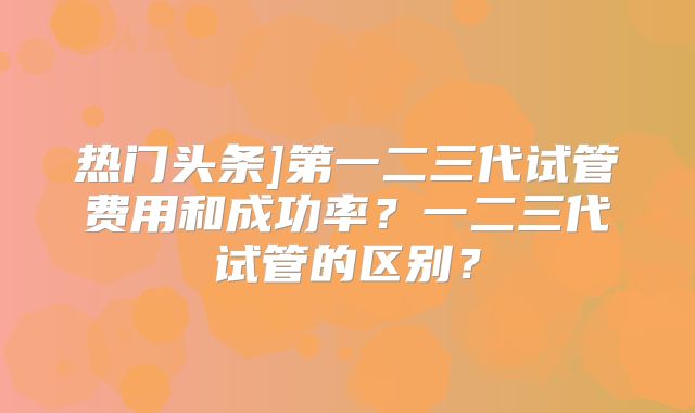 热门头条]第一二三代试管费用和成功率？一二三代试管的区别？