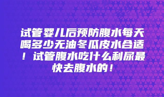 试管婴儿后预防腹水每天喝多少无油冬瓜皮水合适！试管腹水吃什么利尿最快去腹水的！