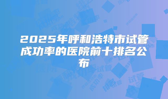 2025年呼和浩特市试管成功率的医院前十排名公布