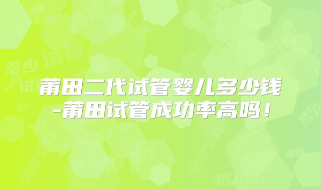 莆田二代试管婴儿多少钱-莆田试管成功率高吗！