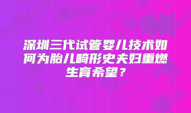 深圳三代试管婴儿技术如何为胎儿畸形史夫妇重燃生育希望？