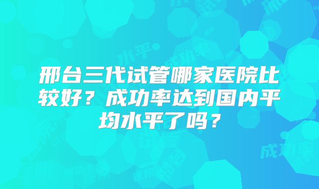 邢台三代试管哪家医院比较好?成功率达到国内平均水平了吗?