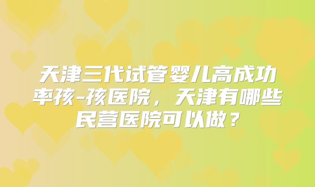 天津三代试管婴儿高成功率孩-孩医院，天津有哪些民营医院可以做？