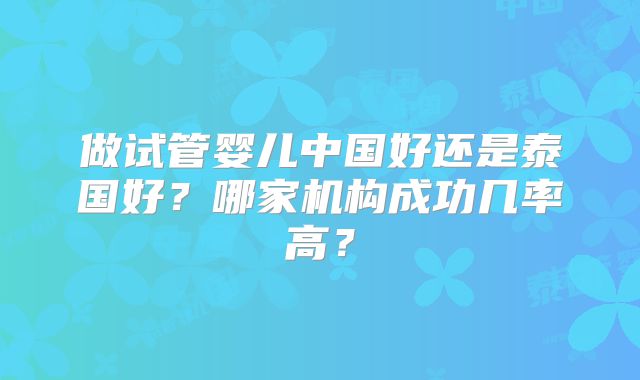 做试管婴儿中国好还是泰国好？哪家机构成功几率高？