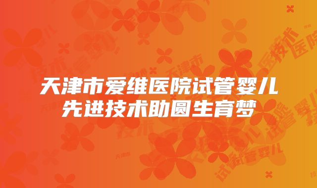天津市爱维医院试管婴儿先进技术助圆生育梦