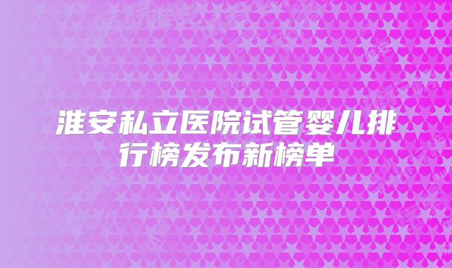 淮安私立医院试管婴儿排行榜发布新榜单