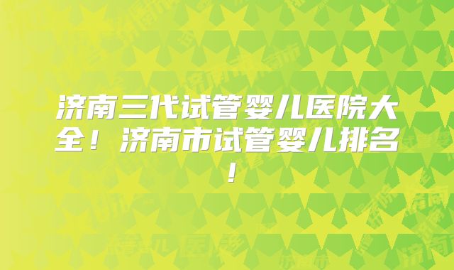 济南三代试管婴儿医院大全！济南市试管婴儿排名！