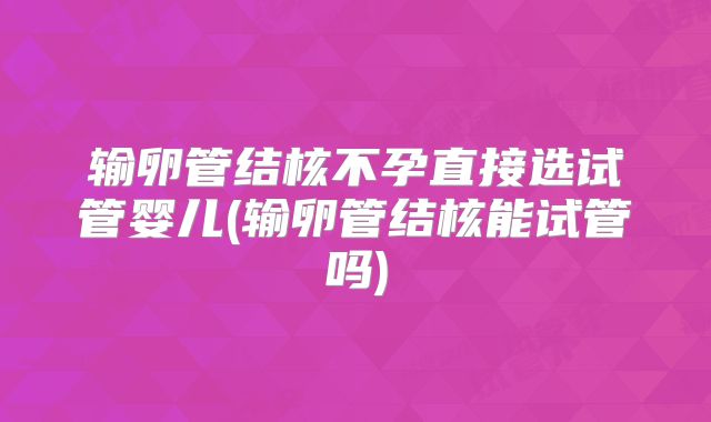 输卵管结核不孕直接选试管婴儿(输卵管结核能试管吗)